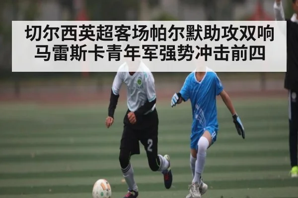 切尔西英超客场帕尔默助攻双响 马雷斯卡青年军强势冲击前四